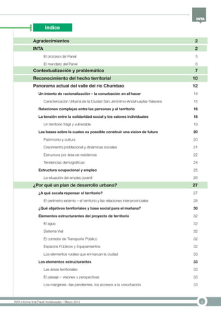 3INTA informe final Panel Andahuaylas – Marzo 2013
Indice
Agradecimientos	 2
INTA	 2
El proceso del Panel	 5
El mandato del Panel	 6
Contextualización y problemática	 7
Reconocimiento del hecho territorial	 10
Panorama actual del valle del río Chumbao	 12
Un intento de racionalización – la conurbación en el hacer	 14
Caracterización Urbana de la Ciudad San Jerónimo-Andahuaylas-Talavera	 15
Relaciones complejas entre las personas y el territorio	 18
La tensión entre la solidaridad social y los valores individuales	 18
Un territorio frágil y vulnerable	 19
Las bases sobre la cuales es possible construir una vision de futuro	 20
Patrimonio y cultura	 20
Crecimiento problacional y dinámicas sociales	 21
Estructura por área de residencia	 22
Tendencias demográficas:	 24
Estructura ocupacional y empleo	 25
La situación del empleo juvenil	 26
¿Por qué un plan de desarrollo urbano?	 27
¿A qué escala repensar el territorio?	 27
El perímetro externo – el territorio y las relaciones interprovinciales	 28
¿Qué objetivos territoriales y base social para el mañana?	 30
Elementos estructurantes del proyecto de territorio	 32
El agua	 32
Sistema Vial	 32
El corredor de Transporte Público	 32
Espacios Públicos y Equipamientos	 32
Los elementos rurales que enmarcan la ciudad	 33
Los elementos estructurantes	 33
Las áreas territoriales	 33
El paisaje – visiones y perspectivas	 33
Los márgenes –las pendientes, los accesos a la conurbación	 33
 