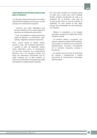 30INTA informe final Panel Andahuaylas – Marzo 2013
¿Qué objetivos territoriales y base social
para el mañana?
Los diversos actores del territorio han defino
claramente los objetivos que buscan en este
proceso de ordenamiento espacial:
- Construir una visión estratégica que
permita visibilizar en los niveles regional y
nacional, las ambiciones del territorio.
- Crear una plataforma urbana productiva
capaz de generar un crecimiento, valor,
justicia y dignidad a todas las personas.
Pero, ¿cómo puede el diseño urbano
ayudar a crear ese ambiente productivo?,
y ¿puede un plan de desarrollo urbano
incluir elementos como: la financiación,
los recursos humanos, los conocimientos
técnicos, etc.? Es necesario señalar que
estos son elementos importantes que no
están cubiertos por un plan maestro, se
trata de una dimensión de análisis que debe
acompañar la implementación del plan.
Por otra parte, también es necesario tener
en claro que un plan tiene como finalidad
brindar mejores condiciones de vida a la
población de un territorio, pues esta es
la base social sobre la cual se sostiene el
desarrollo. En este sentido el plan debe
recoger las necesidades de esta población
que requiere:
- Reducir la exposición a los riesgos
naturales y preservar la calidad del medio
ambiente natural.
- Un territorio abierto y acogedor, con
barrios y espacios públicos bien cuidados,
una ciudad y un territorio que conecta los
asentamientos humanos circundantes
en un territorio incluyente, creativo y
productivo.
- Un territorio que reconoce la diversidad
de culturas y experiencias, y puede
aprovechar el conocimiento acumulado
durante siglos.
 