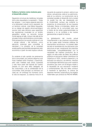 31INTA informe final Panel Andahuaylas – Marzo 2013
Cultura y turismo como motores para
el desarrollo urbano
Siguiendo con el uso de metáforas, tomadas
de la obra arguediana, la expresión « Todas
las sangres », nos inspira especial atención
a la diversidad cultural como expresión de
un territorio cultural. José María Arguedas,
en su trabajo de registro etnomusicológico
recorre todo este territorio para repertoriar
las expresiones musicales en un ámbito
geográfico amplio, su recorrido incluye
zonas lejanas al valle, incluso más allá de los
actuales límites administrativos provinciales.
Esta perspectiva nos ayuda a pensar en una
« escala cultural » del territorio, como
elemento potencial para consolidar la
identidad y la cohesión de la sociedad
andahuaylina,perotambiénparagenerarvalor
económico a partir de esta riqueza cultural.
Es evidente el alto sentido de pertenencia
de la comunidad, por historia sabemos que
hubo rivalidad entre Chankas y Quechuas,
pero esta rivalidad está ahora superada
y solo hace parte del historial de nuestro
pasado el cual será difícil desligarlo de
las costumbres y de la cotidianidad de la
comunidad. Este principio va intrínseco en
cada ser, sin embargo los hombres como
la vida se evaporan, su esencia mora en el
recuerdo de quienes lo amaron, está en sus
obras y actuaciones, está en su patrimonio,
está en su entorno. La construcción de la
sociedad paralela al desarrollo de la ciudad
no puede hoy día, ser desplazada por
la modernidad, aunque sea evidente su
presencia, la conservación de sus riquezas
culturales, físicas e inmateriales, deben ser
una premisa de la comunidad para que
a través de los entes gubernamentales se
preserve y no se condene a las nuevas
generaciones a repetir la historia.
La globalización del mundo actual
conjuntamente a las prácticas económicas
en las cuales están inmersas políticas de
intercambios económicos, no pueden dejar
de lado la necesidad de una educación que
estructure el ayer, revalorando las prácticas
tradicionales, compatibilizándolas con la
necesidad del mañana productivo de la
región; en este orden de ideas, las políticas
públicas en educación deben orientarse a la
cobertura al 100%, donde la deserción y la
exclusión se reduzca o se elimine, mientras
se mantengan elementos que unan nuestros
ancestros que viven con la lengua madre y
la necesidad de una educación moderna
y contemporánea. Ella nos debe conducir
a mantener la agricultura, la crianza de
especies menores, la apicultura y los regalos
maternales que produce la PACHA MAMA.
 