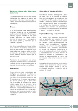 32INTA informe final Panel Andahuaylas – Marzo 2013
Elementos estructurantes del proyecto
de territorio
La columna central del territorio es el paisaje,
conformado por espacios y lugares que
pueden ser mejorados mediante un patrón
urbano centrado en la perspectiva de paisaje
del territorio.
El agua
El agua manifestado como el elemento Río
Chumbao, a partir del cual se estructura el
continuourbanoSanJerónimo-Andahuaylas-
Talavera. Significa portador de vida, pero
también elemento de paisaje urbano,
definidor de una estructura y acompañante
del espacio público y actividades que lo
celebren y respeten.
Los elementos auxiliares son fundamentales
en la definición del territorio, estos son: las
acequias, los canales, las quebradas, y las
quebradillas; que ayudan a definir territorios
en los cuales operar. Se vuelven fortalezas
porque nutren el elemento esencial que es
el río Chumbao.
Planteamos la preservación de ambas
márgenes,generandoestructurasforestadas
donde el territorio lo permita, y elementos de
transición en el área urbana consolidada.
Sistema Vial
Conformado por ejes longitudinales que
configuran una estructura intraurbana. Se
concibe a la ruta nacional como una ruta
de protección de la presión urbana, con el
fin de conservar el carácter expreso para
que pueda operar, y que se potencialice
con actividades en territorios de nuevas
oportunidades afines al corredor, como
logística: mercado mayorista, terminales de
transporte, proyectos agroindustriales, cuya
gestión y control potencien, conserven y
pongan en valor la ruta como eje de conexión
rápida para el fortalecimiento de los centros
poblados.
El corredor de Transporte Público
Estructura la movilidad del fragmento urbano
del valle, cuyo fin es atender la movilidad
interna de los habitantes de la ciudad del valle
y enfatiza las condiciones de centro de los tres
distritos a través del embarque/desembarque
más frecuente en las áreas de centralidad,
y se configura con condiciones expresas en
territorios con procesos de consolidación
controlada, como el espacio entre Andahuaylas
y Talavera y los extremos del valle.
Espacios Públicos y Equipamientos
Se vuelve otro elemento estructurante
que se puntualiza en espacios de mayor
concentración y abiertos como las plazas,
los parques y paseos principales pero que
también crea potencialmente corredores
peatonales de conexión entre estos. Se tejen
localmente para fortalecer precisamente
el sentido de localidad. Nuevamente al
elemento río, adicionalmente al valor paisajístico
y proveedor de vida, se suma el elemento de
recreación, estancia y contemplación que
lograría un espacio paralelo al mismo, que
se integraría a las redes locales de espacio
público.
Los equipamientos recreativos, como estadio,
coliseo, cuyo tratamiento exterior requiere
mostrar una imagen amable y de fácil
accesibilidad, fortalecen y ponen en valor el
carácter de ciudad.
 