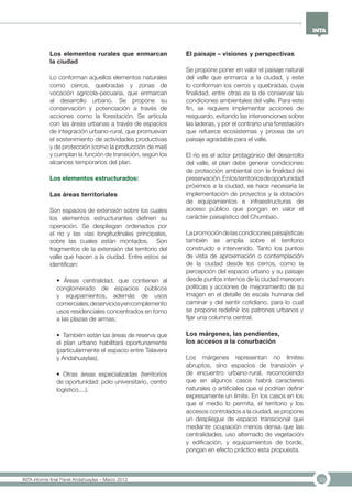 33INTA informe final Panel Andahuaylas – Marzo 2013
Los elementos rurales que enmarcan
la ciudad
Lo conforman aquellos elementos naturales
como cerros, quebradas y zonas de
vocación agrícola-pecuaria, que enmarcan
al desarrollo urbano. Se propone su
conservación y potenciación a través de
acciones como la forestación. Se articula
con las áreas urbanas a través de espacios
de integración urbano-rural, que promuevan
el sostenimiento de actividades productivas
y de protección (como la producción de miel)
y cumplan la función de transición, según los
alcances temporarios del plan.
Los elementos estructurados:
Las áreas territoriales
Son espacios de extensión sobre los cuales
los elementos estructurantes definen su
operación. Se despliegan ordenados por
el río y las vías longitudinales principales,
sobre las cuales están montados. Son
fragmentos de la extensión del territorio del
valle que hacen a la ciudad. Entre estos se
identifican:
• Áreas centralidad, que contienen al
conglomerado de espacios públicos
y equipamientos, además de usos
comerciales,deserviciosyencomplemento
usos residenciales concentrados en torno
a las plazas de armas;
• También están las áreas de reserva que
el plan urbano habilitará oportunamente
(particularmente el espacio entre Talavera
y Andahuaylas),
• Otras áreas especializadas (territorios
de oportunidad: polo universitario, centro
logístico,...).
El paisaje – visiones y perspectivas
Se propone poner en valor el paisaje natural
del valle que enmarca a la ciudad, y este
lo conforman los cerros y quebradas, cuya
finalidad, entre otras es la de conservar las
condiciones ambientales del valle. Para este
fin, se requiere implementar acciones de
resguardo, evitando las intervenciones sobre
las laderas, y por el contrario una forestación
que refuerce ecosistemas y provea de un
paisaje agradable para el valle.
El río es el actor protagónico del desarrollo
del valle, el plan debe generar condiciones
de protección ambiental con la finalidad de
preservación.Enlosterritoriosdeoportunidad
próximos a la ciudad, se hace necesaria la
implementación de proyectos y la dotación
de equipamientos e infraestructuras de
acceso público que pongan en valor el
carácter paisajístico del Chumbao.
Lapromocióndelascondicionespaisajísticas
también se amplía sobre el territorio
construido e intervenido. Tanto los puntos
de vista de aproximación o contemplación
de la ciudad desde los cerros, como la
percepción del espacio urbano y su paisaje
desde puntos internos de la ciudad merecen
políticas y acciones de mejoramiento de su
imagen en el detalle de escala humana del
caminar y del sentir cotidiano, para lo cual
se propone redefinir los patrones urbanos y
fijar una columna central.
Los márgenes, las pendientes,
los accesos a la conurbación
Los márgenes representan no límites
abruptos, sino espacios de transición y
de encuentro urbano-rural, reconociendo
que en algunos casos habrá caracteres
naturales o artificiales que sí podrían definir
expresamente un límite. En los casos en los
que el medio lo permita, el territorio y los
accesos controlados a la ciudad, se propone
un despliegue de espacio transicional que
mediante ocupación menos densa que las
centralidades, uso alternado de vegetación
y edificación, y equipamientos de borde,
pongan en efecto práctico esta propuesta.
 