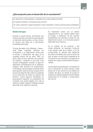 34INTA informe final Panel Andahuaylas – Marzo 2013
Gestion del agua
Durante el panel hemos encontrado que
todos los actores coinciden en que el agua es
un elemento estructurante, un bien común,
un recurso que debe ser y permanecer
accessible para todos.
A través del relato corto intitulado: « Agua »,
José María Arguedas describe las
condiciones y la organización social para
el acceso y distribución del agua en la
sociedad andina de los años 1950. En
dicho relato el autor describe una situación
de injusticia mediante la cual solo unos
cuantos privilegiados acceden al agua en
detrimento principalmente de la población
indígena. Esta situación ha evolucionado,
sin embargo, hemos podido constatar que la
preocupación sobre el acceso al agua como
recurso principal de vida, está muy presente
en los discursos de todos los actores del
territorio, incluso algunos manifiestan su
preocupación respecto a la explotación de
minerales que podría fragilizar aún más el
territorio y exigen urgentes medidas de parte
del poder local, regional y nacional.
Es importante contar con un diseño
organizacional y con medios gestión para
el manejo, y protección de las cuencas
hidrográficas, por ejemplo a través de una
Agencia de Cuenca, o un Consorcio para el
Desarrollo de la Cuenca,.)
En el cuidado de los recursos y del
medio ambiente, es necesario involucrar
a las fuerzas vivas de la región, a fin de
comprometer un estudio que determine
las obras prioritarias para que la fuente de
vida, el agua, en este caso amparada en el
Chumbao en sus manantes y sus lagunas no
reciban las cargas contaminantes líquidas y
sólidas.
Confrontadosaestasituación,consideramos
que la educación en tanto proceso social
puede ser el eje central de una política de
cuidado del agua, en donde se ponga en
evidencia la responsabilidad de todo el tejido
institucional en el cuidado y conservación
del recurso.
¿Qué proyectos para el desarrollo de la conurbación?
Un desarrollo contextualizado y adaptado para cada entidad territorial.
Un espacio atractivo y productivo para el futuro.
Un nuevo urbanismo capaz de generar nueva urbanidad y nuevos servicios para la población.
 