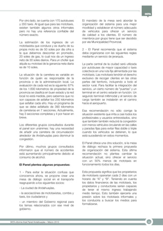 36INTA informe final Panel Andahuaylas – Marzo 2013
Por otro lado, se cuenta con 170 autobuses
y 350 taxis. Al igual que para las mototaxis,
existen también algunos otros informales
pero no hay una referencia confiable del
número exacto.
La estimación de los ingresos de un
mototaxista que conduce y es dueño de su
propia moto es de 50 soles por día cifra a
la que debemos descontar en promedio,
20 soles de gas, lo cual nos da un ingreso
neto de 30 soles diarios. Para un chofer que
alquila su mototaxi de la ganancia neta diaria
es de 10 soles.
La situación de la carretera es variable en
función de quién es responsable de la
provincia o de la administración local. La
evaluación de cada red es la siguiente: 67%
de los 1.600 kilometros de propiedad de la
provincia se clasifica en buen estado y la red
local no está medida, pero sabemos que no
son capaces de asfaltar los 250 kilometros
que asfaltar cada año. Hay un programa de
que se debe asfaltado de 390 kilometros
de carreteras en 7 secciones. Actualmente,
hay 3 secciones completas y 4 por hacer en
breve.
Los diferentes grupos consultados durante
el panel son unánimes: hay una necesidad
de añadir una carretera de circunvalación
alrededor de Andahuaylas para disminuir la
congestión.
Por último, muchos grupos consultados
informaron que el número de accidentes
está aumentando principalmente debido al
consumo de alcohol.
El Panel plentea algunas propuestas:
1 - Para evitar la situación confusa que
conocemos ahora, se propone crear una
mesa de diálogo social en el transporte
reagrupando a los siguientes socios:
- La ciudad de Andahuaylas,
- la asociaciónes de mototaxistas, combis y
taxis, los ciudadanos y
- un miembro del Gobierno regional para
los temas relacionados con ese nivel de
gobierno.
El mandato de la mesa será abordar la
organización del sistema para una mejor
movilidad y establecer el número adecuado
de vehículos para ofrecer un servicio
de calidad a los clientes. El número de
miembros por grupo tiene que ser decidido
por ela Municipalidad Provincial.
2 - El Panel recomienda que el sistema
deba organizarse con las siguientes reglas
mediante un servicio de jerarquía.
La parte central de la ciudad será utilizada
por autobuses de mayor capacidad o taxis
colectivos en una ruta fija alimentada por las
mototaxis. Las mototaxis tendrán el derecho
exclusivo de recoger clientes en las otras
partes del territorio, incluyendo a todo el
sector rural. Para facilitar la integración del
servicio, un cierto número de “puertas” y un
terminal en el centro estarán en función. Un
segundo terminal miltimodal y el servicio de
carga también se instalarán en el camino
hacia el aeropuerto.
Esa recomendación no sólo corrige la
situación existente que irrita a casi todos los
profesionales y usuarios entrevistados, sino
que también también reducirá la congestión
con menos vehículos circulando en las calles
y paradas fijas para evitar filas doble o triple
cuando los vehículos se detienen, lo que
está sucediendo en estos momentos.
El Panel ofrece una otra solución, si la mesa
de diálogo rechaza la primera propuesta
de organización del sistema. Esta última
recomendación no plantea cambiar la
situación actual, sino ofrecer el servicio
con un 50% menos de mototaxis en
funcionamiento todos los días.
Esta propuesta significa que los propietarios
de mototaxis operarían cada 2 días con un
horario de “A” y “B”. Teniendo en cuenta
los datos financieros de las mototaxis, los
propietarios y conductores serían capaces
de tener el mismo ingreso trabajando
medio tiempo. Esto también ejercería una
presión sobre los mototaxis informales y
los conduciría a buscar los medios para
formalizarse.
 