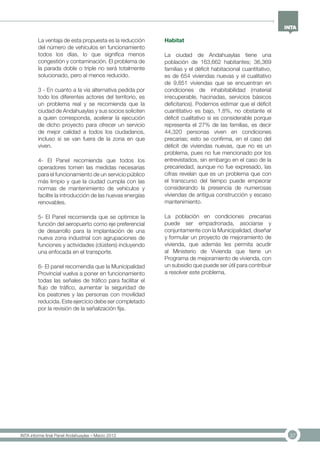 37INTA informe final Panel Andahuaylas – Marzo 2013
La ventaja de esta propuesta es la reducción
del número de vehículos en funcionamiento
todos los días, lo que significa menos
congestión y contaminación. El problema de
la parada doble o triple no será totalmente
solucionado, pero al menos reducido.
3 - En cuanto a la vía alternativa pedida por
todo los diferentes actores del territorio, es
un problema real y se recomienda que la
ciudad de Andahuaylas y sus socios soliciten
a quien corresponda, acelerar la ejecución
de dicho proyecto para ofrecer un servicio
de mejor calidad a todos los ciudadanos,
incluso si se van fuera de la zona en que
viven.
4- El Panel recomienda que todos los
operadores tomen las medidas necesarias
para el funcionamiento de un servicio público
más limpio y que la ciudad cumpla con las
normas de mantenimiento de vehículos y
facilite la introducción de las nuevas energías
renovables.
5- El Panel recomienda que se optimice la
función del aeropuerto como eje preferencial
de desarrollo para la implantación de una
nueva zona industrial con agrupaciones de
funciones y actividades (clústers) incluyendo
una enfocada en el transporte.
6- El panel recomendia que la Municipalidad
Provincial vuelva a poner en funcionamiento
todas las señales de tráfico para facilitar el
flujo de tráfico, aumentar la seguridad de
los peatones y las personas con movilidad
reducida. Este ejercicio debe ser completado
por la revisión de la señalización fija.
Habitat
La ciudad de Andahuaylas tiene una
población de 163,662 habitantes; 36,369
familias y el déficit habitacional cuantitativo,
es de 654 viviendas nuevas y el cualitativo
de 9,851 viviendas que se encuentran en
condiciones de inhabitabilidad (material
irrecuperable, hacinadas, servicios básicos
deficitarios). Podemos estimar que el déficit
cuantitativo es bajo, 1.8%, no obstante el
déficit cualitativo si es considerable porque
representa el 27% de las familias, es decir
44,320 personas viven en condiciones
precarias; esto se confirma, en el caso del
déficit de viviendas nuevas, que no es un
problema, pues no fue mencionado por los
entrevistados, sin embargo en el caso de la
precariedad, aunque no fue expresado, las
cifras revelan que es un problema que con
el transcurso del tiempo puede empeorar
considerando la presencia de numerosas
viviendas de antigua construcción y escaso
mantenimiento.
La población en condiciones precarias
puede ser empadronada, asociarse y
conjuntamente con la Municipalidad, diseñar
y formular un proyecto de mejoramiento de
vivienda, que además les permita acudir
al Ministerio de Vivienda que tiene un
Programa de mejoramiento de vivienda, con
un subsidio que puede ser útil para contribuir
a resolver este problema.
 