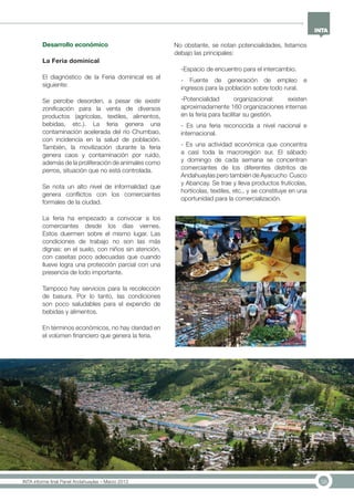 38INTA informe final Panel Andahuaylas – Marzo 2013
No obstante, se notan potencialidades, listamos
debajo las principales:
-Espacio de encuentro para el intercambio.
- Fuente de generación de empleo e
ingresos para la población sobre todo rural.
-Potencialidad organizacional: existen
aproximadamente 160 organizaciones internas
en la feria para facilitar su gestión.
- Es una feria reconocida a nivel nacional e
internacional.
- Es una actividad económica que concentra
a casi toda la macroregión sur. El sábado
y domingo de cada semana se concentran
comerciantes de los diferentes distritos de
Andahuaylas pero también de Ayacucho Cusco
y Abancay. Se trae y lleva productos frutícolas,
hortícolas, textiles, etc., y se constituye en una
oportunidad para la comercialización.
Desarrollo económico
La Feria dominical
El diagnóstico de la Feria dominical es el
siguiente:
Se percibe desorden, a pesar de existir
zonificación para la venta de diversos
productos (agrícolas, textiles, alimentos,
bebidas, etc.). La feria genera una
contaminación acelerada del río Chumbao,
con incidencia en la salud de población.
También, la movilización durante la feria
genera caos y contaminación por ruido,
además de la proliferación de animales como
perros, situación que no está controlada.
Se nota un alto nivel de informalidad que
genera conflictos con los comerciantes
formales de la ciudad.
La feria ha empezado a convocar a los
comerciantes desde los días viernes.
Estos duermen sobre el mismo lugar. Las
condiciones de trabajo no son las más
dignas: en el suelo, con niños sin atención,
con casetas poco adecuadas que cuando
llueve logra una protección parcial con una
presencia de lodo importante.
Tampoco hay servicios para la recolección
de basura. Por lo tanto, las condiciones
son poco saludables para el expendio de
bebidas y alimentos.
En términos económicos, no hay claridad en
el volúmen financiero que genera la feria.
 