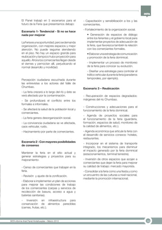 39INTA informe final Panel Andahuaylas – Marzo 2013
El Panel trabajó en 3 escenarios para el
futuro de la Feria que presentamos debajo:
Escenario 1- Tendencial - Si no se hace
nada por mejorar
LaFeriaesunaoportunidad,perosedemanda
organización, con mejores espacios y mejor
atención. No puede seguirse atendiendo
en el piso. No hay un espacio grande para
reubicación y tampoco hubo proyección para
aquello. Ahora los comerciantes llegan desde
el viernes y pernoctan allí, perjudicando el
normal desarrollo y movilidad.
Percepción ciudadana escuchada durante
las entrevistas a los actores del Valle de
Chumbao.
- La feria crecerá a lo largo del río y éste se
verá afectado por la contaminación.
- Se profundizará el conflicto entre los
formales e informales.
- Se afectará la salud de la población local y
comerciantes.
- La feria genera desorganización social.
- La convivencia ciudadana se ve afectada,
caos vehicular, ruido.
- Hacinamiento por parte de comerciantes.
Escenario 2 - Con mayores posibilidades
de consenso
Mantener la feria en el sitio actual y
generar estrategias y proyectos para su
mejoramiento:
- Censo de comerciantes que trabajan en la
feria.
- Revisión y ajuste de la zonificación.
- Elaborar e implementar un plan de acciones
para mejorar las condiciones de trabajo
de los comerciantes (carpas y servicios de
recolección de basura, acceso a agua y
baterías sanitarias).
- Inversión en infraestructura para
conservación de alimentos perecibles
(carnes, frutas, etc.).
- Capacitación y sensibilización a los y las
comerciantes.
- Fortalecimiento de la organización social.
• Generación de espacios de diálogo
entre los feriantes y el gobierno local para
implementar proyectos de adecuación de
la feria, que favorezca también la relación
con los comerciantes formales.
•Elaborarunaestrategiadecomunicación
y promoción de la feria dominical.
- Implementar un proceso de monitoreo
de la feria para conocer su evolución.
- Diseñar una estrategia para controlar el
tráficovehiculardurantelaferia(paraderos
temporales, por ejemplo).	
Escenario 3 – Reubicación
- Recuperación de espacios degradados:
márgenes del río Chumbao.
- Construcciones y adecuaciones para el
funcionamiento de la feria dominical.
- Agenda de proyectos sociales para
el funcionamiento de la feria (guardería,
formación, espacios de salud, monitoreo de
la calidad de alimentos, etc.).
- Agenda económica que articule la feria con
el desarrollo de servicios conexos: hoteles,
restaurantes.
- Incorporar en el sistema de transporte
integrado, los mecanismos para disminuir
el impacto generado por la feria dominical
(estacionamientos, terminal terrestre).
- Inversión de otros espacios que acojan a
comerciantes que dejan la feria para mejorar
su calidad de trabajo: mercado mayorista.
- Consolidar a la feria como una fiesta y como
un encuentro de las culturas a nivel nacional,
mediante la promoción internacional.
 