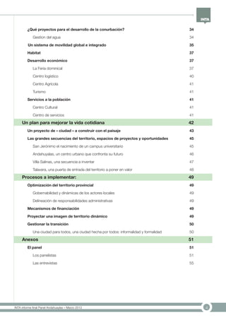4INTA informe final Panel Andahuaylas – Marzo 2013
¿Qué proyectos para el desarrollo de la conurbación?	 34
Gestion del agua	 34
Un sistema de movilidad global e integrado 35
Habitat	 37
Desarrollo económico	 37
La Feria dominical	 37
Centro logístico	 40
Centro Agrícola	 41
Turismo	 41
Servicios a la población	 41
Centro Cultural	 41
Centro de servicios	 41
Un plan para mejorar la vida cotidiana	 42
Un proyecto de « ciudad » a construir con el paisaje	 43
Las grandes secuencias del territorio, espacios de proyectos y oportunidades	 45
San Jerónimo el nacimiento de un campus universitario	 45
Andahuyalas, un centro urbano que confronta su futuro	 46
Villa Salinas, una secuencia a inventar	 47
Talavera, una puerta de entrada del territorio a poner en valor	 48
Procesos a implementar:	 49
Optimización del territorio provincial	 49
Gobernabilidad y dinámicas de los actores locales	 49
Delineación de responsabilidades administrativas	 49
Mecanismos de financiación 	 49
Proyectar una imagen de territorio dinámico	 49
Gestionar la transición	 50
Una ciudad para todos, una ciudad hecha por todos: informalidad y formalidad	 50
Anexos	 51
El panel	 51
Los panelistas	 51
Las entrevistas	 55
 