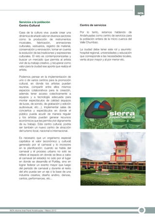 41INTA informe final Panel Andahuaylas – Marzo 2013
Servicios a la población
Centro Cultural
Casa de la cultura viva: puede crear una
dinámica de añadir valor en diversos sectores
como la producción de instrumentos
musicales, fabricación, animaciones
culturales, vestuarios, registro de material,
conservación y renovación, tomar en cuenta
la evolución de las tradiciones y expresiones
culturales. El reto es contemporanizarlas y
buscar un mercado que permita al artísta
vivir de su trabajo creativo, y recuperar como
valor para la ciudad ese aporte que realiza el
artista.
Podemos pensar en la implementación de
uno o de varios centros para la promoción
cultural, en donde los artistas puedan
reunirse, compartir entre ellos mismos
espacios colaborativos para la creación,
además tener acceso colectivamente a
equipos y a tecnología adecuada para
montar espectáculos de calidad (equipos
de luces, de sonido, de grabación y edición
audiovisual, etc…). Implementar salas de
conciertos y espectáculos en donde el
público pueda acudir de manera regular
y los artistas puedan generar recursos
económicos que les permita vivir dignamente
de su trabajo. Este centro cultural, podría
ser también un nuevo centro de atracción
del turismo local, nacional e internacional.
Es necesario que un organismo especial
capitalice el valor (económico y cultural)
generado por el carnaval y lo incorpore
en la planificación; cuando se habla del
carnaval y el proceso urbano no solo se
refiere al espacio en donde se lleva a cabo
el carnaval (el estadio) no solo por el lugar
en donde se desarrolla el Pukllay, sino en
lograr federar un evento mayor que luego
del periodo de carnaval y durante el resto
del año pueda ser un eje o la base de una
industria creativa; diseño andino, danzas,
cantos, performances, etc...
Centro de servicios
Por lo tanto, estamos hablando de
Andahuaylas como centro de servicios para
la población entera de la micro cuenca del
Valle Chumbao.
La ciudad debe tener este rol y asumirlo:
hospital regional, universidades y educación
que corresponde a las necesidades locales,
venta al por mayor y al por menor etc.
 