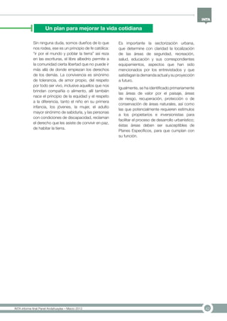 42INTA informe final Panel Andahuaylas – Marzo 2013
Un plan para mejorar la vida cotidiana
Sin ninguna duda, somos dueños de lo que
nos rodea, ese es un principio de fe católica:
“ir por el mundo y poblar la tierra” así reza
en las escrituras, el libre albedrio permite a
la comunidad cierta libertad que no puede ir
más allá de donde empiezan los derechos
de los demás. La convivencia es sinónimo
de tolerancia, de amor propio, del respeto
por todo ser vivo, inclusive aquellos que nos
brindan compañía o alimento, allí también
nace el principio de la equidad y el respeto
a la diferencia, tanto el niño en su primera
infancia, los jóvenes, la mujer, el adulto
mayor sinónimo de sabiduría, y las personas
con condiciones de discapacidad, reclaman
el derecho que les asiste de convivir en paz,
de habitar la tierra.
Es importante la sectorización urbana,
que determine con claridad la localización
de las áreas de seguridad, recreación,
salud, educación y sus correspondientes
equipamientos, aspectos que han sido
mencionados por los entrevistados y que
satisfagan la demanda actual y su proyección
a futuro.
Igualmente, se ha identificado primariamente
las áreas de valor por el paisaje, áreas
de riesgo, recuperación, protección o de
conservación de áreas naturales, así como
las que potencialmente requieren estímulos
a los propietarios e inversionistas para
facilitar el proceso de desarrollo urbanístico;
éstas áreas deben ser susceptibles de
Planes Específicos, para que cumplan con
su función.
 