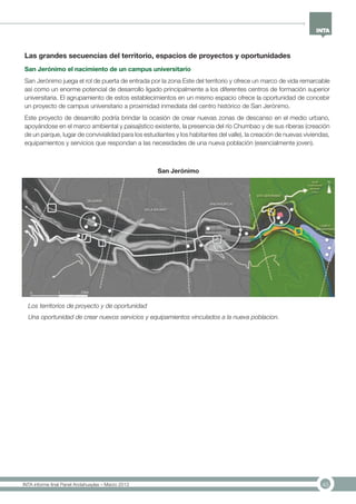 45INTA informe final Panel Andahuaylas – Marzo 2013
Los territorios de proyecto y de oportunidad
Una oportunidad de crear nuevos servicios y equipamientos vinculados a la nueva poblacion.
Las grandes secuencias del territorio, espacios de proyectos y oportunidades
San Jerónimo el nacimiento de un campus universitario
San Jerónimo juega el rol de puerta de entrada por la zona Este del territorio y ofrece un marco de vida remarcable
así como un enorme potencial de desarrollo ligado principalmente a los diferentes centros de formación superior
universitaria. El agrupamiento de estos establecimientos en un mismo espacio ofrece la oportunidad de concebir
un proyecto de campus universitario a proximidad inmediata del centro histórico de San Jerónimo.
Este proyecto de desarrollo podría brindar la ocasión de crear nuevas zonas de descanso en el medio urbano,
apoyándose en el marco ambiental y paisajístico existente, la presencia del río Chumbao y de sus riberas (creación
de un parque, lugar de convivialidad para los estudiantes y los habitantes del valle), la creación de nuevas viviendas,
equipamientos y servicios que respondan a las necesidades de una nueva población (esencialmente joven).
San Jerónimo
 