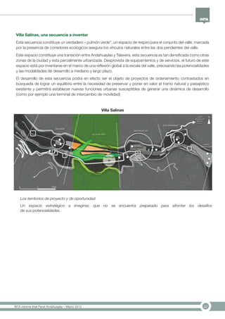 47INTA informe final Panel Andahuaylas – Marzo 2013
Villa Salinas, una secuencia a inventar
Esta secuencia constituye un verdadero « pulmón verde”, un espacio de respiro para el conjunto del valle, marcada
por la presencia de corredores ecológicos asegura los vínculos naturales entre las dos pendientes del valle.
Este espacio constituye una transición entre Andahuaylas y Talavera, esta secuencia es tan densificada como otras
zonas de la ciudad y esta parcialmente urbanizada. Desprovista de equipamientos y de servicios, el futuro de este
espacio está por inventarse en el marco de una reflexión global a la escala del valle, precisando las potencialidades
y las modalidades de desarrollo a mediano y largo plazo.
El desarrollo de esta secuencia podrá en efecto ser el objeto de proyectos de ordenamiento contrastados en
búsqueda de lograr un equilibrio entre la necesidad de preservar y poner en valor el tramo natural y paisajístico
existente y permitirá establecer nuevas funciones urbanas susceptibles de generar una dinámica de desarrollo
(como por ejemplo una terminal de intercambio de movilidad)
Los territorios de proyecto y de oportunidad
Un espacio estratégico a imaginar, que no se encuentra preparado para afrontar los desafíos
de sus potencialidades.
Villa Salinas
 