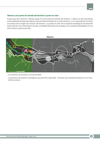 48INTA informe final Panel Andahuaylas – Marzo 2013
Talavera, una puerta de entrada del territorio a poner en valor
Al igual que San Jerónimo, Talavera juega el rol de puerta de entrada del territorio, y ofrece hoy día importantes
potencialidades de desarrollo debido a la proximidad inmediata de su centro histórico, y con capacidad de contribuir
a la mejora de la imagen del conjunto del territorio. La puesta en valor de los espacios estratégicos de desarrollo
podrá permitir una confrontación de esta centralidad reforzando las sinergias y las complementariedades con los
otros centros urbanos del valle.
Los territorios de proyecto y de oportunidad
La presencia de espacios estratégicos que permitan desarrollar funciones de complementaridad con los otros
centros urbanos
Talavera
 