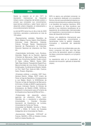 5INTA informe final Panel Andahuaylas – Marzo 2013
INTA
Desde su creación en el año 1977, la
Asociación Internacional de Desarrollo
Urbano reúne a dirigentes del ámbito público y
privado que comparten sus conocimientos,
expe-riencias prácticas y saber hacer sobre el
desarrollo urbano integrado, el ordenamiento y
el acondicionamiento territorial.
La red de INTA reúne hoy en día a más de 4000
miembros, asociados y partenarios en más de
100 países:
-Representantes estatales: República de
Benín, Bélgica, Francia, Gabón, Gran Bretaña,
Indonesia, Israel, Marruecos, Holanda,
Polonia, Portugal, Taiwán, Departamento
Nacional de Planeamiento de Colombia,
Dirección Nacional de Urbanismo de Perú,
etc.
-Colectividades territoriales: Lyon, Burdeos,
Grenoble, Región de La Reunión, Agencia
L’Oriental de Marruecos, Taipéi, Kaohsiung,
Fukuoka, Hong Kong, Ispahán, Kuala Lumpur,
El Cabo, Lisboa, Malmö, Nueva Delhi,
Tallin,Riga,Gdansk,Thessaloniki,RegiónPiura,
Mancomunidad de Lima Norte, Provincia de
Andahuaylas, Cundinamarca-Bogotá, Getafe,
Le Port, Saint Paul, Vaulx-en-Velin, Cuenca,
Quito, Rosario, Brignoles,…
-Empresas públicas y privadas: GDF Suez,
General Electric, Eiffage, RATP (metro de
Paris), la Caja de Depósitos y Consignaciones
(y sus filiales), Bosch, la SCNF(trenes de
Francia), la Caja de Depósitos de Marruecos,
Al Omrane, Amallia, la SEDP, Logistransports,
el grupo indonesio Ciputra, la Cámara de
Empresarios de Madrid (CEIM), H2Olmos-
Odebrecht, la Asociación para el Fomento de
la Infraestructura Nacional (AFIN) de Perú,…
-Profesionales del desarrollo urbano:
agencias de urbanismo (Paris, Lyon,
Grenoble, etc…), arquitectos y urbanistas,
Universidades y Grandes Escuelas:
Asociación de Arquitectura de Londres,
Universidad de Fontys de Tilburg, 	
Universidad de Medellín, Varsovia y Tainan,
ENTPE y ENSA, El Centro de Ciudades
Inteligentes de la Universidad de Taiwán,…
-Asociaciones: Metropolis, COFHUAT en
Francia, NAHRO y RPA en Estados Unidos,
AUDI en Arabia Saudita, etc.
INTA no ejerce una actividad comercial, no
es un organismo dedicado a la consultoría.
Somos una red cuya actividad principal es co-
producirsolucionesjuntoanuestrosmiembros
y en beneficio de nuestros miembros. INTA
es un organismo sin fines lucrativos que
permite a sus miembros beneficiarse de la
experiencia de profesionales internacionales
con trayectoria y reconocimiento en diversas
áreas del desarrollo territorial.
Somos una plataforma internacional para
compartir experiencias, conocimientos y
herramientas sobre la gestión integrada,
innovadora y sostenible del desarrollo
urbano.
No es una reunión de profesionales para ela-
borar y proponer otro plan, sino más bien
una forma de laboratorio abierto al debate
de ideas y posciones respecto a un proyecto
concreto.
La experiencia está en la creatividad, el
proceso de innovación, aplicado al desarrollo
urbano.
 