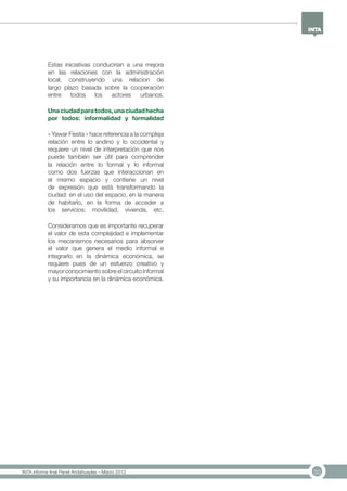 50INTA informe final Panel Andahuaylas – Marzo 2013
Estas iniciativas conducirían a una mejora
en las relaciones con la administración
local, construyendo una relacion de
largo plazo basada sobre la cooperación
entre todos los actores urbanos.
Unaciudadparatodos,unaciudadhecha
por todos: informalidad y formalidad
« Yawar Fiesta » hace referencia a la compleja
relación entre lo andino y lo occidental y
requiere un nivel de interpretación que nos
puede también ser útil para comprender
la relación entre lo formal y lo informal
como dos fuerzas que interaccionan en
el mismo espacio y contiene un nivel
de expresión que está transformando la
ciudad: en el uso del espacio, en la manera
de habitarlo, en la forma de acceder a
los servicios: movilidad, vivienda, etc.
Consideramos que es importante recuperar
el valor de esta complejidad e implementar
los mecanismos necesarios para absorver
el valor que genera el medio informal e
integrarlo en la dinámica económica, se
requiere pues de un esfuerzo creativo y
mayor conocimiento sobre el circuito informal
y su importancia en la dinámica económica.
 