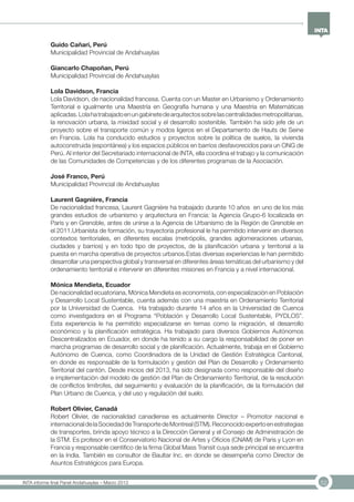 52INTA informe final Panel Andahuaylas – Marzo 2013
Guido Cañari, Perú
Municipalidad Provincial de Andahuaylas
Giancarlo Chapoñan, Perú
Municipalidad Provincial de Andahuaylas
Lola Davidson, Francia
Lola Davidson, de nacionalidad francesa. Cuenta con un Master en Urbanismo y Ordenamiento
Territorial e igualmente una Maestría en Geografía humana y una Maestría en Matemáticas
aplicadas.Lolahatrabajadoenungabinetedearquitectossobrelascentralidadesmetropolitanas,
la renovación urbana, la mixidad social y el desarrollo sostenible. También ha sido jefe de un
proyecto sobre el transporte común y modos ligeros en el Departamento de Hauts de Seine
en Francia. Lola ha conducido estudios y proyectos sobre la política de suelos, la vivienda
autoconstruida (espontánea) y los espacios públicos en barrios desfavorecidos para un ONG de
Perú. Al interior del Secretariado internacional de INTA, ella coordina el trabajo y la comunicación
de las Comunidades de Competencias y de los diferentes programas de la Asociación.
José Franco, Perú
Municipalidad Provincial de Andahuaylas
Laurent Gagnière, Francia
De nacionalidad francesa, Laurent Gagnière ha trabajado durante 10 años en uno de los más
grandes estudios de urbanismo y arquitectura en Francia: la Agencia Grupo-6 localizada en
Paris y en Grenoble, antes de unirse a la Agencia de Urbanismo de la Región de Grenoble en
el 2011.Urbanista de formación, su trayectoria profesional le ha permitido intervenir en diversos
contextos territoriales, en diferentes escalas (metrópolis, grandes aglomeraciones urbanas,
ciudades y barrios) y en todo tipo de proyectos, de la planificación urbana y territorial a la
puesta en marcha operativa de proyectos urbanos.Estas diversas experiencias le han permitido
desarrollar una perspectiva global y transversal en diferentes áreas temáticas del urbanismo y del
ordenamiento territorial e intervenir en diferentes misiones en Francia y a nivel internacional.
Mónica Mendieta, Ecuador
De nacionalidad ecuatoriana, Mónica Mendieta es economista, con especialización en Población
y Desarrollo Local Sustentable, cuenta además con una maestría en Ordenamiento Territorial
por la Universidad de Cuenca. Ha trabajado durante 14 años en la Universidad de Cuenca
como investigadora en el Programa “Población y Desarrollo Local Sustentable, PYDLOS”.
Esta experiencia le ha permitido especializarse en temas como la migración, el desarrollo
económico y la planificación estratégica. Ha trabajado para diversos Gobiernos Autónomos
Descentralizados en Ecuador, en donde ha tenido a su cargo la responsabilidad de poner en
marcha programas de desarrollo social y de planificación. Actualmente, trabaja en el Gobierno
Autónomo de Cuenca, como Coordinadora de la Unidad de Gestión Estratégica Cantonal,
en donde es responsable de la formulación y gestión del Plan de Desarrollo y Ordenamiento
Territorial del cantón. Desde inicios del 2013, ha sido designada como responsable del diseño
e implementación del modelo de gestión del Plan de Ordenamiento Territorial, de la resolución
de conflictos limítrofes, del seguimiento y evaluación de la planificación, de la formulación del
Plan Urbano de Cuenca, y del uso y regulación del suelo.
Robert Olivier, Canadá
Robert Olivier, de nacionalidad canadiense es actualmente Director – Promotor nacional e
internacionaldelaSociedaddeTransportedeMontreal(STM).Reconocidoexpertoenestrategias
de transportes, brinda apoyo técnico a la Dirección General y el Consejo de Administración de
la STM. Es profesor en el Conservatorio Nacional de Artes y Oficios (CNAM) de Paris y Lyon en
Francia y responsable científico de la firma Global Mass Transit cuya sede principal se encuentra
en la India. También es consultor de Baultar Inc. en donde se desempeña como Director de
Asuntos Estratégicos para Europa.
 