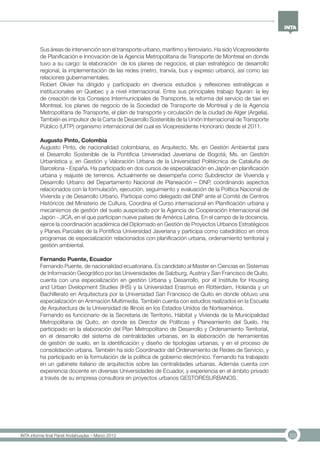 53INTA informe final Panel Andahuaylas – Marzo 2013
Sus áreas de intervención son el transporte urbano, marítimo y ferroviario. Ha sido Vicepresidente
de Planificación e Innovación de la Agencia Metropolitana de Transporte de Montreal en donde
tuvo a su cargo: la elaboración de los planes de negocios, el plan estratégico de desarrollo
regional, la implementación de las redes (metro, tranvía, bus y expreso urbano), así como las
relaciones gubernamentales.
Robert Olivier ha dirigido y participado en diversos estudios y reflexiones estratégicas e
institucionales en Quebec y a nivel internacional. Entre sus principales trabajo figuran: la ley
de creación de los Consejos Intermunicipales de Transporte, la reforma del servicio de taxi en
Montreal, los planes de negocio de la Sociedad de Transporte de Montreal y de la Agencia
Metropolitana de Transporte, el plan de transporte y circulación de la ciudad de Alger (Argelia).
También es impulsor de la Carta de Desarrollo Sostenible de la Unión Internacional de Transporte
Público (UITP) organismo internacional del cual es Vicepresidente Honorario desde el 2011.
Augusto Pinto, Colombia
Augusto Pinto, de nacionalidad colombiana, es Arquitecto, Ms. en Gestión Ambiental para
el Desarrollo Sostenible de la Pontificia Universidad Javeriana de Bogotá; Ms. en Gestión
Urbanística y, en Gestión y Valoración Urbana de la Universidad Politécnica de Cataluña de
Barcelona - España. Ha participado en dos cursos de especialización en Japón en planificación
urbana y reajuste de terrenos. Actualmente se desempeña como Subdirector de Vivienda y
Desarrollo Urbano del Departamento Nacional de Planeación – DNP, coordinando aspectos
relacionados con la formulación, ejecución, seguimiento y evaluación de la Política Nacional de
Vivienda y de Desarrollo Urbano. Participa como delegado del DNP ante el Comité de Centros
Históricos del Ministerio de Cultura. Coordina el Curso internacional en Planificación urbana y
mecanismos de gestión del suelo auspiciado por la Agencia de Cooperación Internacional del
Japón - JICA, en el que participan nueve países de América Latina. En el campo de la docencia,
ejerce la coordinación académica del Diplomado en Gestión de Proyectos Urbanos Estratégicos
y Planes Parciales de la Pontificia Universidad Javeriana y participa como catedrático en otros
programas de especialización relacionados con planificación urbana, ordenamiento territorial y
gestión ambiental.
Fernando Puente, Ecuador
Fernando Puente, de nacionalidad ecuatoriana. Es candidato al Master en Ciencias en Sistemas
de Información Geográfico por las Universidades de Salzburg, Austria y San Francisco de Quito,
cuenta con una especialización en gestión Urbana y Desarrollo, por el Institute for Housing
and Urban Dvelopment Studies (IHS) y la Universidad Erasmus en Rotterdam, Holanda y un
Bachillerato en Arquitectura por la Universidad San Francisco de Quito en donde obtuvo una
especialización en Animación Multimedia. También cuenta con estudios realizados en la Escuela
de Arquitectura de la Universidad de Illinois en los Estados Unidos de Norteamérica.
Fernando es funcionario de la Secretaria de Territorio, Hábitat y Vivienda de la Municipalidad
Metropolitana de Quito, en donde es Director de Políticas y Planeamiento del Suelo. Ha
participado en la elaboración del Plan Metropolitano de Desarrollo y Ordenamiento Territorial,
en el desarrollo del sistema de centralidades urbanas, en la elaboración de herramientas
de gestión de suelo, en la identificación y diseño de tipologías urbanas, y en el proceso de
consolidación urbana. También ha sido Coordinador del Ordenamiento de Redes de Servicio, y
ha participado en la formulación de la política de gobierno electrónico. Fernando ha trabajado
en un gabinete italiano de arquitectos sobre las centralidades urbanas. Además cuenta con
experiencia docente en diversas Universidades de Ecuador, y experiencia en el ámbito privado
a través de su empresa consultora en proyectos urbanos GESTORESURBANOS.
 