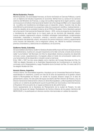 54INTA informe final Panel Andahuaylas – Marzo 2013
Michel Sudarskis, Francia
Michel Sudarskis, de nacionalidad francesa, es Doctor de Estado en Ciencias Políticas y cuenta
con un Diploma de Estudios Superiores en economía. Michel inició su carrea en los servicios
externos del Ministerio de Finanzas, a cargo de la política regional de la región parisina. Luego
se incorpora en el Instituto Internacional de Gestión de la Tecnología de Milán como responsable
de la política de transferencia tecnológica para el desarrollo urbano. Durante más de diez
años Michel ha administrado los programas civiles de cooperación científica, medioambiental y
sobre los desafíos de la sociedad moderna de la OTAN en Bruselas. Como Secretario general
de la Asociación Internacional de Desarrollo Urbano – INTA, anima el programa de intercambio
y transferencia de saber-hacer en la mayor parte de los dominios del desarrollo urbano:
nuevas ciudades, regeneración urbana, movilidad, estrategias metropolitanas, conglomerados
industriales, creatividad e innovación, vivienda y servicios urbanos, urbanismo sostenible,
financiamiento del desarrollo urbano, renovación de centros históricos, turismo y esparcimiento
como impulso del desarrollo y de la integración urbana, etc. Michel ha recibido numerosos
premios universitarios y distinciones en estadística y en Economía.
Guillermo Varela, Colombia
Denacionalidadcolombiana,GuillermoVarelaesAlcaldedelMunicipiodeChíaenelDepartamento
de Cundinamarca. Cuenta con una gran trayectoria como líder comunal; a través de la emisora
radial “Luna Estéreo” del Municipio de Chía ha desarrollado diversos proyectos de desarrollo
comunal, cursos, capacitaciones y ha logrado utilizar el medio de comunicación radial como
una herramienta útil de desarrollo e inclusión social a nivel local.
Entre 1992 y 1997 fue dos veces elegido como miembro del Consejo Municipal de Chía. En
1998 fue elegido Diputado en la Asamblea Departamental de Cundinamarca en donde fue
nominado como Vicepresidente y luego Presidente de la Comisión de Plan. En enero del 2012
fue elegido Alcalde de Chía.
Horacio Vianna, Argentina
Horacio Vianna, de nacionalidad argentina. Arquitecto por la Universidad Nacional de Rosario,
especializado en urbanismo, cuenta con más de 35 años de experiencia en la gestión urbana
desde la Municipalidad de Rosario, en donde ha ocupado diversos cargos en el área de
planeamiento urbano. Ha sido parte del equipo de diseño del Plan Director de Rosario y hoy es
Director General de Ordenamiento Urbano en dicha Municipalidad. La Municipalidad de Rosario
cuenta con un sistema de planificación que le ha permitido ser reconocida a nivel internacional,
el Arquitecto Vinna es parte de un equipo profesional de alto performance.
Como representante de la Secretaria de Planeamiento de la ciudad de Rosario, ha sido
miembro del grupo de trabajo: Revitalización de Centros Urbanos de los países miembros del
MERCOSUR, y ha participado en diversos eventos internacionales en calidad de expositor.
 