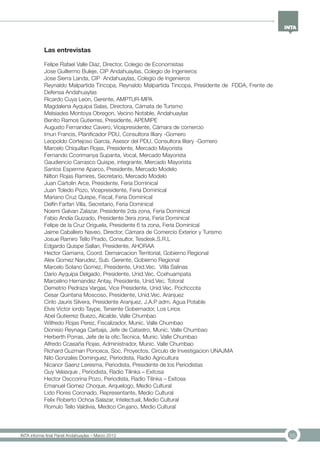 55INTA informe final Panel Andahuaylas – Marzo 2013
Las entrevistas
Felipe Rafael Valle Diaz, Director, Colegio de Economistas
Jose Guillermo Buleje, CIP Andahuaylas, Colegio de Ingenieros
Jose Sierra Landa, CIP Andahuaylas, Colegio de Ingenieros
Reynaldo Malpartida Tincopa, Reynaldo Malpartida Tincopa, Presidente de FDDA, Frente de
Defensa Andahuaylas
Ricardo Cuya Leon, Gerente, AMPTUR-MPA
Magdalena Ayquipa Salas, Directora, Cámata de Turismo
Melsiades Montoya Obregon, Vecino Notable, Andahuaylas
Benito Ramos Gutierres, Presidente, APEMIPE
Augusto Fernandez Cavero, Vicepresidente, Cámara de comercio
Imun Francis, Planificador PDU, Consultora Illiary -Gomero
Leopoldo Cortejoso Garcia, Asesor del PDU, Consultora Illiary -Gomero
Marcelo Chiquillan Rojas, Presidente, Mercado Mayorista
Fernando Ccorimanya Supanta, Vocal, Mercado Mayorista
Gaudiencio Carrasco Quispe, integrante, Mercado Mayorista
Santos Esperme Aparco, Presidente, Mercado Modelo
Nilton Rojas Ramires, Secretario, Mercado Modelo
Juan Cartolin Arce, Presidente, Feria Dominical
Juan Toledo Pozo, Vicepresidente, Feria Dominical
Mariano Cruz Quispe, Fiscal, Feria Dominical
Delfin Farfan Villa, Secretario, Feria Dominical
Noemi Galvan Zalazar, Presidente 2da zona, Feria Dominical
Fabio Andia Guizado, Presidente 3era zona, Feria Dominical
Felipe de la Cruz Origuela, Presidente 6 ta zona, Feria Dominical
Jaime Caballero Naveo, Director, Cámara de Comercio Exterior y Turismo
Josue Ramiro Tello Prado, Consultor, Tesdesk.S.R.L
Edgardo Quispe Sallari, Presidente, AHORAA
Hector Gamarra, Coord. Demarcacion Territorial, Gobierno Regional
Alex Gomez Narudez, Sub. Gerente, Gobierno Regional
Marcelo Solano Gomez, Presidente, Unid.Vec. Villa Salinas
Dario Ayquipa Delgado, Presidente, Unid.Vec. Ccehuampata
Marcelino Hernandez Antay, Presidente, Unid.Vec. Totoral
Demetrio Pedraza Vargas, Vice Presidente, Unid.Vec. Pochccota
Cesar Quintana Moscoso, Presidente, Unid.Vec. Aranjuez
Cirilo Jauris Silvera, Presidente Aranjuez, J.A.P adm. Agua Potable
Elvis Victor iordo Taype, Teniente Gobernador, Los Lirios
Abel Gutierrez Buezo, Alcalde, Valle Chumbao
Wilfredo Rojas Perez, Fiscalizador, Munic. Valle Chumbao
Dionisio Reynaga Carbaja, Jefe de Catastro, Munic. Valle Chumbao
Herberth Porras, Jefe de la ofic.Tecnica, Munic. Valle Chumbao
Alfredo Ccasaña Rojas, Administrador, Munic. Valle Chumbao
Richard Guzman Ponceca, Soc. Proyectos, Circulo de Investigacion UNAJMA
Nilo Gonzales Dominguez, Periodista, Radio Agricultura
Nicanor Saenz Leresma, Periodista, Presidente de los Periodistas
Guy Velasque , Periodista, Radio Tilinka – Exitosa
Hector Osccorina Pozo, Periodista, Radio Tilinka – Exitosa
Emanuel Gomez Choque, Arquelogo, Medio Cultural
Lido Flores Coronado, Representante, Medio Cultural
Felix Roberto Ochoa Salazar, Intelectual, Medio Cultural
Romulo Tello Valdivia, Medico Cirujano, Medio Cultural
 