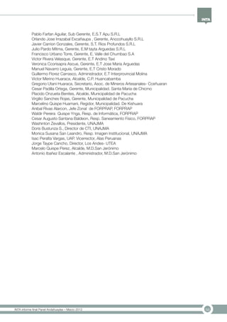 56INTA informe final Panel Andahuaylas – Marzo 2013
Pablo Farfan Aguilar, Sub Gerente, E.S.T Apu S.R.L
Orlando Jose Irrazabal Excañaupa , Gerente, Anccohuayllo S.R.L
Javier Carrion Gonzales, Gerente, S.T. Rios Profundos S.R.L
Julio Pardo Mitma, Gerente, E.M tayta Arguedas S.R.L
Francisco Urbano Torre, Gerente, E. Valle del Chumbao S.A
Victor Rivera Velasque, Gerente, E.T Andino Taxi
Veronica Ccorisapra Ascue, Gerente, E.T Jose Maria Arguedas
Manuel Navarro Leguia, Gerente, E.T Cristo Morado
Guillermo Florez Carrasco, Administrador, E.T Interprovincial Molina
Victor Merino Huaraca, Alcalde, C.P. Huancabamba
Gregorio Utani Huaraca, Secretario, Asoc. de Mineros Artesanales- Cceñuaran
Cesar Padilla Ortega, Gerente, Municipalidad. Santa Maria de Chicmo
Placido Onzueta Benites, Alcalde, Municipalidad de Pacucha
Virgilio Sanches Rojas, Gerente, Municipalidad de Pacucha
Marcelino Quispe Huamani, Regidor, Municipalidad. De Kishuara
Anibal Rivas Alarcon, Jefe Zonal de FORPRAP, FORPRAP
Waldir Pereira Quispe Ynga, Resp. de Informática, FORPRAP
Cesar Augusto Santana Baldeon, Resp. Saneamiento Físico, FORPRAP
Washinton Zevallos, Presidente, UNAJMA
Doris Bustunza S., Director de CTI, UNAJMA
Monica Susana San Leandro, Resp. Imagen Institucional, UNAJMA
Isac Peralta Vargas, UAP. Vicerrector, Alas Peruanas
Jorge Taype Cancho, Director, Los Andes- UTEA
Marcelo Quispe Perez, Alcalde, M.D.San Jerónimo
Antonio Ibañez Escalante , Administrador, M.D.San Jerónimo
 