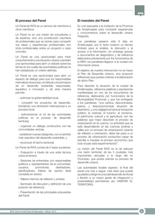 6INTA informe final Panel Andahuaylas – Marzo 2013
El proceso del Panel
Un Panel de INTA es un servicio de miembros a
otros miembros.
Un Panel no es una misión de consultores o
de expertos, sino una contribución voluntaria
de profesionales que se reúnen para compartir
sus ideas y experiencias profesionales con
otros profesionales sobre un proyecto o caso
concreto.
Un Panel es una oportunidad para mirar
conjuntamente a una situación urbana y también
una oportunidad para abrir un debate sobre los
temas en los cuales las autoridades políticas no
han establecido un criterio definido.
Un Panel es una oportunidad para abrir un
espacio de diálogo para que los responsables
internalicen el proceso, el método y los principios
de un desarrollo sostenible responsable,
equitativo e innovador y de esta manera
permite:
- optimizar la gobernabilidad local,
- compartir los proyectos de desarrollo,
brindando una dimensión internacional a un
proceso local.
- redimensionar el rol de las autoridades
políticas en el proceso de desarrollo
territorial,
- organizar un diálogo constructivo con las
comunidades vecinas,
-establecernuevascategorías,conunsentido
más operativo del desarrollo sostenible, y
- reconocer el hecho territorial.
Un Panel de INTA consta de 5 fases sucesivas:
- Evaluación a través de una visita técnica
sobre el terreno
- Sesiones de entrevistas con responsables
políticos y representantes de la comunidad,
usuarios, promotores, diseñadores,
planificadores, líderes de opinión (lista
completa en anexo)
- Talleres internos de reflexión y síntesis
- Seminario de discusión y definición de una
posición de referencia
- Presentación de las principales propuestas
del Panel
El mandato del Panel
Es una respuesta a la invitación de la Provincia
de Andahuaylas para compartir experiencias
y conocimientos sobre el desarrollo urbano
integrado.
Los panelistas pasaron sólo 6 días en
Andahuaylas, por lo tanto tuvieron un tiempo
limitado para el análisis, la discusión y el
acceso a la información, sin embargo gracias
a documentos de diagnóstico y de referencia
elaborados previamente por los funcionarios de
la MPA, los panelistas llegaron a la ciudad con
información previa.
El objetivo de nuestra intervención no es hacer
el Plan de Desarrollo Urbano, sino proponer
reflexiones que puedan orientar a la elaboración
de dicho Plan.
Para describir la situación de la ciudad de
Andahuaylas, utilizamos palabras y expresiones
manifestadas en uno de los documentos de
referencia, elaborados por funcionarios de la
Municipalidad Provincial, y que fue entregado
a los panelistas: “una caótica, descontrolada,
pasiva, y desporporcionada situación de
abandono, y una negligencia hacia el transporte
público, la vivienda, el turismo, el comercio,
el patrimonio cultural y la agricultura, son las
palabras que mejor describen el proceso de
urbanización en la cuenca. La actividad que se
está desarrollando en las cuencas andinas y
valles por un proceso de urbanización carente
de reflexión y orientación, debe dar paso a un
proceso de urbanización productiva capaz de
asimilar e impulsar el proceso económico que
todo el país está experimentando”.
La misión del Panel INTA es la de esbozar
una visión territorial, de las 3 ciudades más
importantes ubicadas a lo largo del río
Chumbao, que podría orientar su proceso de
desarrollo urbano.
Las autoridades locales esperan, al final del
panel una ruta a seguir, más clara que pueda
ayudarlesadirigirelcursodeldesarrolloterritorial
y llevarlo a un mayor grado de integración y
sostenibilidad permitiendo así: HABITAR EL
TERRITORIO.
 