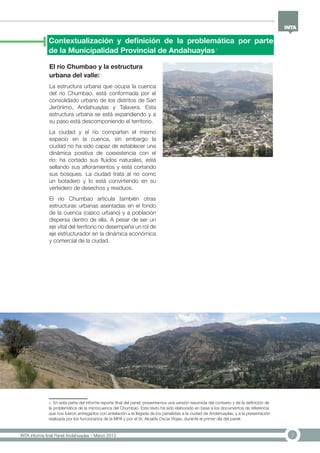 7INTA informe final Panel Andahuaylas – Marzo 2013
Contextualización y definición de la problemática por parte
de la Municipalidad Provincial de Andahuaylas 1
1- En esta parte del informe reporte final del panel, presentamos una versión resumida del contexto y de la definición de
la problemática de la microcuenca del Chumbao. Este texto ha sido elaborado en base a los documentos de referencia
que nos fueron entregados con antelación a la llegada de los panelistas a la ciudad de Andahuaylas, y a la presentación
realizada por los funcionarios de la MPA y por el Sr. Alcalde Oscar Rojas, durante el primer día del panel.
El río Chumbao y la estructura
urbana del valle:
La estructura urbana que ocupa la cuenca
del río Chumbao, está conformada por el
consolidado urbano de los distritos de San
Jerónimo, Andahuaylas y Talavera. Esta
estructura urbana se está expandiendo y a
su paso está descomponiendo el territorio.
La ciudad y el río comparten el mismo
espacio en la cuenca, sin embargo la
ciudad no ha sido capaz de establecer una
dinámica positiva de coexistencia con el
río: ha cortado sus fluidos naturales, está
sellando sus afloramientos y está cortando
sus bosques. La ciudad trata al río como
un botadero y lo está convirtiendo en su
vertedero de desechos y residuos.
El río Chumbao articula también otras
estructuras urbanas asentadas en el fondo
de la cuenca (casco urbano) y a población
dispersa dentro de ella. A pesar de ser un
eje vital del territorio no desempeña un rol de
eje estructurador en la dinámica económica
y comercial de la ciudad.
 