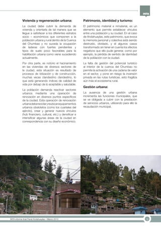 9INTA informe final Panel Andahuaylas – Marzo 2013
Vivienda y regeneración urbana:
La ciudad debe cubrir la demanda de
vivienda y orientarla de tal manera que se
llegue a satisfacer a los diferentes estratos
socio – económicos que componen a la
población urbana y rural dentro de la Cuenca
del Chumbao y no suceda la ocupación
de laderas con fuertes pendientes y
tipos de suelo poco favorables para la
habilitación urbana como viene sucediendo
actualmente.
Por otra parte, es notorio el hacinamiento
en las viviendas de diversos sectores de
la ciudad, esta situación es resultado de
procesos de lotización y de construcción,
muchas veces clandestino clandestino, lo
que está generando índices de calidad de
vida por debajo de lo aceptable y saludable.
La población demanda reactivar sectores
urbanos mediante una operación de
renovación en diversos puntos específicos
de la ciudad. Esta operación de renovación
urbanadebereciclaryreubicarequipamentios
urbanos obslotetos (como los cuarteles del
ejército), crear y generar nuevos vínculos
(hub financiero, cultural, etc.) y densificar e
intensificar algunas áreas de la ciudad en
correspondencia con su diseño económico.
Patrimonio, identidad y turismo:
El patrimonio material e inmaterial, es un
elemento que permite establecer vínculos
entre una población y su ciudad. En el caso
de Andahuaylas, este patrimonio, que evoca
la memoría personal y colectiva está siendo
destruido, olvidado, y el algunos casos
transformado sin tener en cuenta los efectos
negativos que ello pude generar, como por
ejemplo, la pérdida de sentido de identidad
de la población con la ciudad.
La falta de gestión del potencial turístico
al interior de la cuenca del Chumbao no
permite la activación de una cadena de valor
en el sector, y pone en riesgo la inversión
privada en las rutas turísticas, esto fragiliza
aún más el ecosistema rural.
Gestión urbana:
La ausencia de una gestión urbana
incrementa las funciones municipales, que
se ve obligada a cubrir con la prestación
de servicios urbanos, utilizando para ello la
recaudación municipal.
 