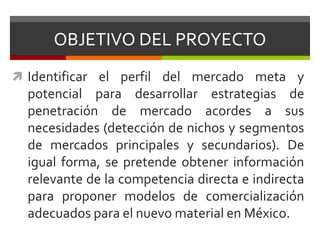 OBJETIVO DEL PROYECTOIdentificar el perfil del mercado meta y potencial para desarrollar estrategias de penetración de mercado acordes a sus necesidades (detección de nichos y segmentos de mercados principales y secundarios). De igual forma, se pretende obtener información relevante de la competencia directa e indirecta para proponer modelos de comercialización adecuados para el nuevo material en México.