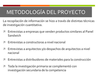METODOLOGÍA DEL PROYECTOLa recopilación de información se hizo a través de distintas técnicas de investigación cuantitativa. Entrevistas a empresas que venden productos similares al Panel Sandwich Entrevistas a constructoras a nivel nacionalEntrevistas a arquitectos y/o despachos de arquitectos a nivel nacional Entrevistas a distribuidores de materiales para la construcción Toda la investigación primaria se complementó con investigación secundaria de la competencia