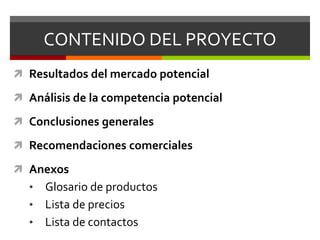 CONTENIDO DEL PROYECTOResultados del mercado potencialAnálisis de la competencia potencialConclusiones generalesRecomendaciones comercialesAnexosGlosario de productos