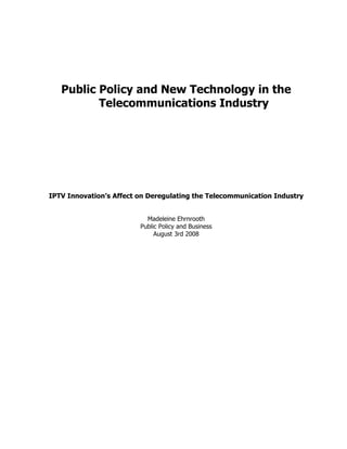 Public Policy and New Technology in the
          Telecommunications Industry




IPTV Innovation’s Affect on Deregulating the Telecommunication Industry


                           Madeleine Ehrnrooth
                         Public Policy and Business
                              August 3rd 2008
 