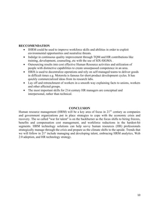 RECCOMENDATION
  • IHRM could be used to improve workforce skills and abilities in order to exploit
    environmental opportunities and neutralize threats.
  • Indulge in continuous quality improvement through TQM and HR contributions like
    training, development, counseling, etc with the use of SIX-SIGMA .
  • Outsourcing results into cost effective Human Resource activities and utilization of
    people with distinctive capabilities to create unsurpassed competence in an area.
  • HRIS is used to decentralize operations and rely on self-managed teams to deliver goods
    in difficult times e.g. Motorola is famous for short product development cycles. It has
    quickly commercialized ideas from its research labs.
  • Lay off and retrenchment of workers in a smooth way explaining facts to unions, workers
    and other affected groups.
  • The most important skills for 21st century HR managers are conceptual and
    interpersonal, rather than technical.



                                         CONCLUSION
Human resource management (HRM) will be a key area of focus in 21ST century as companies
and government organizations put in place strategies to cope with the economic crisis and
recovery. The so called "war for talent" is on the backburner as the focus shifts to hiring freezes,
benefits and compensation cost management, and workforce reductions in the hardest-hit
segments. HRM technology solutions can help savvy human resources (HR) professionals
strategically manage through the crisis and prepare as the climate shifts to the upside. Trends that
we will follow in 21st include managing and developing talent, embracing HRM analytics, Web
2.0 adoption, and HR technology strategy.




                                                                                                 10
 
