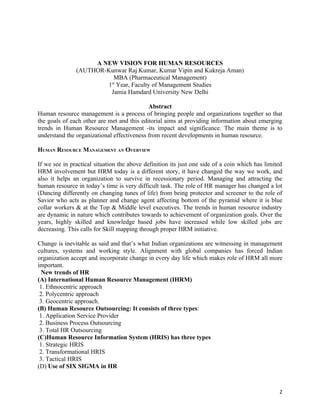 A NEW VISION FOR HUMAN RESOURCES
               (AUTHOR-Kunwar Raj Kumar, Kumar Vipin and Kukreja Aman)
                          MBA (Pharmaceutical Management)
                        1st Year, Faculty of Management Studies
                         Jamia Hamdard University New Delhi

                                            Abstract
Human resource management is a process of bringing people and organizations together so that
the goals of each other are met and this editorial aims at providing information about emerging
trends in Human Resource Management -its impact and significance. The main theme is to
understand the organizational effectiveness from recent developments in human resource.

HUMAN RESOURCE MANAGEMENT AN OVERVIEW

If we see in practical situation the above definition its just one side of a coin which has limited
HRM involvement but HRM today is a different story, it have changed the way we work, and
also it helps an organization to survive in recessionary period. Managing and attracting the
human resource in today’s time is very difficult task. The role of HR manager has changed a lot
(Dancing differently on changing tunes of life) from being protector and screener to the role of
Savior who acts as planner and change agent affecting bottom of the pyramid where it is blue
collar workers & at the Top & Middle level executives. The trends in human resource industry
are dynamic in nature which contributes towards to achievement of organization goals. Over the
years, highly skilled and knowledge based jobs have increased while low skilled jobs are
decreasing. This calls for Skill mapping through proper HRM initiative.

Change is inevitable as said and that’s what Indian organizations are witnessing in management
cultures, systems and working style. Alignment with global companies has forced Indian
organization accept and incorporate change in every day life which makes role of HRM all more
important.
  New trends of HR
(A) International Human Resource Management (IHRM)
 1. Ethnocentric approach
 2. Polycentric approach
 3. Geocentric approach.
(B) Human Resource Outsourcing: It consists of three types:
 1. Application Service Provider
 2. Business Process Outsourcing
 3. Total HR Outsourcing
(C)Human Resource Information System (HRIS) has three types
 1. Strategic HRIS
 2. Transformational HRIS
 3. Tactical HRIS
(D) Use of SIX SIGMA in HR



                                                                                                 2
 