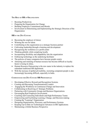 THE ROLE OF HR IN ORGANIZATIONS

•   Boosting Productivity
•   Preparing the Organization for Change
•   Building Employee Commitment and Morale
•   Involvement in Determining and Implementing the Strategic Direction of the
    Organization

HR IN THE 21ST CENTURY

•   Becoming the employer of choice
•   Winning the war for talent
•   Contributing to the organization as a strategic business partner
•   Cultivating leadership through e-learning and development
•   Recognizing the workforce as a profit center
•   Thinking globally while complying locally
•   Incorporating flexibility and adaptability into the organization
•   Embracing technology as the underlying facilitator
•   The policies of many companies have become people centric
•   Attracting and retaining of human resource has become difficult as loyalty
    factor is losing its shine,
•   Human Resource Outsourcing is the new name in the industry to replace the
    redundant traditional HR department.
•   With the increase of global job mobility, recruiting competent people is also
    Increasingly becoming difficult, especially in India.

COMPETENCIES FOR 21ST CENTURY HR PROFESSIONALS

•   Developing Effective Reward and Recognition Systems
•   Creating and Becoming Transformational Leaders
•   Engaging the Workforce in Continuous Change and Innovation
•   Collaborating in Resolving of Strategic Problems
•   Partnering with Community Groups and Business Organizations
•   Encouraging Real Employee Involvement
•   Coaching and Counseling Individuals and High Performance Teams
•   Empowering and Facilitating Learning, Change, and Decision-making
•   Creating the "Learning" Organization
•   Designing Organizations, Processes, and Performance Systems
•   Keeping Up-to-Date on Technological Advances in HR Applications
•   Maintaining a Global Business Perspective




                                                                                    3
 