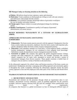 HR Managers today are focusing attention on the following

a) Policies- HR policies based on trust, openness, equity and consensus.
b) Motivation- Create conditions in which people are willing to work with zeal, initiative
   and enthusiasm; make people feel like winners.
c) Relations- Fair treatment of people and prompt redress of grievances would pave
   the way for healthy work-place relations.
d) Change agent- Prepare workers to accept technological changes by clarifying
   doubts.
e) Quality Consciousness- Commitment to quality in all aspects of personnel
   administration will ensure success.

HUMAN RESOURCE MANAGEMENT IN A CENTURY OF GLOBALIZATION
(IHRM)

APPROACHES TO MANAGING AND STAFFING
SUBSIDIARIES
1.
2. Ethnocentric. The home country practice prevails with this approach. Headquarters from the
   home country makes key decisions, employees from the home country hold important jobs,
   and the subsidiaries follow the home country resource management practice.
3. Polycentric. Each subsidiary manages on a local basis. A local employee heads a subsidiary
   because headquarters’ managers are not considered to have adequate local knowledge.
   Subsidiaries usually develop human resource management practices locally.
4. Geocentric or global. The company that applies the global integrated business strategy
   manages and staffs employees on a global basis. For example, Electrolux (the vacuum
   cleaner company) has for many years attempted to recruit and develop a group of
   international managers from diverse countries. These people constitute a mobile base of
   managers who are used in a variety of facilities as the need arises.

In the ethnocentric approach, the cultural values and business practices of the home country are
predominant. Headquarters develops a managing and staffing approach and consistently applies
it throughout the world. Companies following the ethnocentric approach assume the home
country approach is best and that employees from other parts of the world can and should follow
it.

MAJOR FUNCTIONS OF INTERNATIONAL HUMAN RESOURCE MANAGEMENT

     RECRUITMENT AND SELECTION
Recruitment and selection are the processes through which an organization takes in new
members. Recruitment involves attracting a pool of qualified applicants for the positions
available. Selection requires choosing from this pool the candidate whose qualifications most
closely                match               the                job               requirements.
In companies that function in a global environment we have to distinguish different types of




                                                                                              4
 