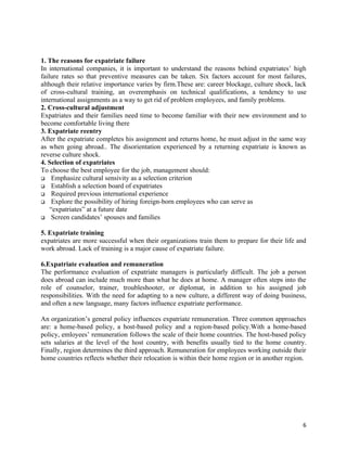 1. The reasons for expatriate failure
In international companies, it is important to understand the reasons behind expatriates’ high
failure rates so that preventive measures can be taken. Six factors account for most failures,
although their relative importance varies by firm.These are: career blockage, culture shock, lack
of cross-cultural training, an overemphasis on technical qualifications, a tendency to use
international assignments as a way to get rid of problem employees, and family problems.
2. Cross-cultural adjustment
Expatriates and their families need time to become familiar with their new environment and to
become comfortable living there
3. Expatriate reentry
After the expatriate completes his assignment and returns home, he must adjust in the same way
as when going abroad.. The disorientation experienced by a returning expatriate is known as
reverse culture shock.
4. Selection of expatriates
To choose the best employee for the job, management should:
 Emphasize cultural sensivity as a selection criterion
 Establish a selection board of expatriates
 Required previous international experience
 Explore the possibility of hiring foreign-born employees who can serve as
    “expatriates” at a future date
 Screen candidates’ spouses and families


5. Expatriate training
expatriates are more successful when their organizations train them to prepare for their life and
work abroad. Lack of training is a major cause of expatriate failure.

6.Expatriate evaluation and remuneration
The performance evaluation of expatriate managers is particularly difficult. The job a person
does abroad can include much more than what he does at home. A manager often steps into the
role of counselor, trainer, troubleshooter, or diplomat, in addition to his assigned job
responsibilities. With the need for adapting to a new culture, a different way of doing business,
and often a new language, many factors influence expatriate performance.

An organization’s general policy influences expatriate remuneration. Three common approaches
are: a home-based policy, a host-based policy and a region-based policy.With a home-based
policy, emloyees’ remuneration follows the scale of their home countries. The host-based policy
sets salaries at the level of the host country, with benefits usually tied to the home country.
Finally, region determines the third approach. Remuneration for employees working outside their
home countries reflects whether their relocation is within their home region or in another region.




                                                                                                6
 