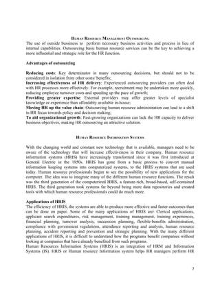 HUMAN RESOURCE MANAGEMENT OUTSOURCING
The use of outside bussiness to perform necessary business activities and process in lieu of
internal capabilities. Outsourcing basic human resource services can be the key to achieving a
more influential and strategic role for the HR function.

Advantages of outsourcing

Reducing costs: Key determinator in many outsourcing decisions, but should not to be
considered in isolation from other costs/ benefits;
Increasing effectiveness of HR delivery: Experienced outsourcing providers can often deal
with HR processes more effectively. For example, recruitment may be undertaken more quickly,
reducing employee turnover costs and speeding up the pace of growth;
Providing greater expertise: External providers may offer greater levels of specialist
knowledge or experience than affordably available in-house;
Moving HR up the value chain: Outsourcing human resource administration can lead to a shift
in HR focus towards policy and decision making;
To aid organizational growth: Fast-growing organizations can lack the HR capacity to deliver
business objectives, making HR outsourcing an attractive solution.


                            HUMAN RESOURCE INFORMATION SYSTEMS

With the changing world and constant new technology that is available, managers need to be
aware of the technology that will increase effectiveness in their company. Human resource
information systems (HRIS) have increasingly transformed since it was first introduced at
General Electric in the 1950s. HRIS has gone from a basic process to convert manual
information keeping systems into computerized systems, to the HRIS systems that are used
today. Human resource professionals began to see the possibility of new applications for the
computer. The idea was to integrate many of the different human resource functions. The result
was the third generation of the computerized HRIS, a feature-rich, broad-based, self-contained
HRIS. The third generation took systems far beyond being mere data repositories and created
tools with which human resource professionals could do much more.

Applications of HRIS
The efficiency of HRIS, the systems are able to produce more effective and faster outcomes than
can be done on paper. Some of the many applications of HRIS are Clerical applications,
applicant search expenditures, risk management, training management, training experiences,
financial planning, turnover analysis, succession planning, flexible-benefits administration,
compliance with government regulations, attendance reporting and analysis, human resource
planning, accident reporting and prevention and strategic planning. With the many different
applications of HRIS, it is difficult to understand how the programs benefit companies without
looking at companies that have already benefited from such programs.
Human Resources Information Systems (HRIS) is an integration of HRM and Information
Systems (IS). HRIS or Human resource Information system helps HR managers perform HR



                                                                                             7
 