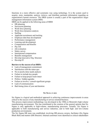 functions in a more effective and systematic way using technology. It is the system used to
acquire, store, manipulate, analyze, retrieve, and distribute pertinent information regarding an
organization's human resources. The HRIS system is usually a part of the organization's larger
management information system (MIS)
HRIS can be applied in the following areas of HRM
• HR planning
• Succession planning
• Work force planning
• Work force dynamics analysis
• Staffing
• Applicant recruitment and tracking
• Employee data base development
• Performance management
• Learning and development
• Compensation and benefits
• Pay roll
• Job evaluation
• Salary survey
• International compensation
• Benefits management
• Develop innovative Org. Structure
• Develop IT

Barriers to the success of an HRIS:
• Lack of management commitment
• Satisfaction with the status quo
• No or poorly done needs analysis
• Failure to include key people
• Failure to keep project team intact
• Politics / hidden agendas
• Failure to involve / consult significant groups
• Lack of communication
• Bad timing (time of year and duration


                                        SIX SIGMA IN HRM

Six Sigma is a logical and methodical approach to achieving continuous improvements in areas
critical to the success of any manufacturing or service-oriented business.
This process improvement methodology was developed in the 1980s in Motorola's high-volume
manufacturing environment. This has contributed to the creation of the general opinion that Six
Sigma is only applicable to high-volume, manufacturing processes. Actually, Six Sigma is
applicable to both manufacturing and service industries, and to both high- and low-volume
production environments.
The Six Sigma HR team was established, involving HR process owners, facilitator (Six Sigma
Black Belt) and mentor (HR Director). Internal customers were identified as critical stakeholders


                                                                                               8
 
