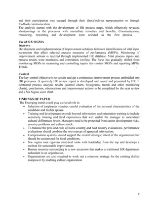 and their participation was secured through their direct/indirect representation or through
feedback communication.
The analysis started with the development of HR process maps, which effectively revealed
shortcomings in the processes with immediate remedies and benefits. Communication,
resourcing, rewarding and development were selected as the first process.

Use of SIX SIGMA
Improve
Development and implementation of improvement solutions followed identification of vital input
parameters that affect selected process measures of performance (MOPs). Monitoring of
improvement actions is realized through implemented HR database. Vital process inputs and
process results were monitored and correlation verified. The focus has gradually shifted from
monitoring MOPs to measuring and controlling inputs that control MOPs and reporting MPOs
Trends.                                                                                    .

Control
The key control objective is to sustain and get a continuous improvement process embedded into
HR processes. A quarterly HR review report is developed and issued and presented by HR. It
contained process analysis results (control charts, histograms, trends and other monitoring
charts), conclusions, observations and improvement actions to be completed by the next review
and a Six Sigma score chart.

FINDINGS OF PAPER
The Emerging trends could play a crucial role in
   • Selection of employees requires careful evaluation of the personal characteristics of the
     candidate and his/her spouse.
   • Training and development extends beyond information and orientation training to include
     sensitivity training and field experiences that will enable the manager to understand
     cultural differences better. Managers need to be protected from career development risks,
     re-entry problems and culture shock.
   • To balance the pros and cons of home country and host country evaluations, performance
     evaluations should combine the two sources of appraisal information.
   • Compensation systems should support the overall strategic intent of the organization but
     should be customized for local conditions.
   • Six- sigma uses rigorous analytical tools with leadership from the top and develops a
     method for sustainable improvement.
   • Human resource outsourcing is a new accession that makes a traditional HR department
     redundant in an organization.
   • Organizations are also required to work out a retention strategy for the existing skilled
     manpower by enabling culture organization




                                                                                            9
 
