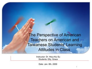 The Perspective of American Teachers on American and Taiwanese Students’ Learning Attitudes in Class   Instructor: Dr. Hsiu-Hui Su Students: Elly, Grace Date: Jan. 8th, 2009  