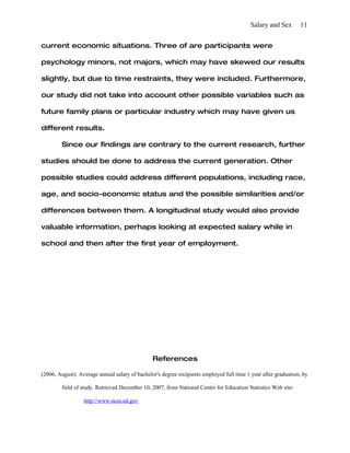 Salary and Sex       11


current economic situations. Three of are participants were

psychology minors, not majors, which may have skewed our results

slightly, but due to time restraints, they were included. Furthermore,

our study did not take into account other possible variables such as

future family plans or particular industry which may have given us

different results.

        Since our findings are contrary to the current research, further

studies should be done to address the current generation. Other

possible studies could address different populations, including race,

age, and socio-economic status and the possible similarities and/or

differences between them. A longitudinal study would also provide

valuable information, perhaps looking at expected salary while in

school and then after the first year of employment.




                                                References

(2006, August). Average annual salary of bachelor's degree recipients employed full time 1 year after graduation, by

        field of study. Retrieved December 10, 2007, from National Center for Education Statistics Web site:

                  http://www.nces.ed.gov
 