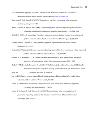 Salary and Sex            12

(2007, September). Highlights of women's earnings in 2006. Retrieved December 10, 2007, from U.S.

         Department of Labor Bureau of Labor Statistics Web site: http://www.bls.gov

Blau, AuthorF. D., & Kahn, L. M. (2007). The gender pay gap: Have women gone as far as they can?.

         Academy of Management. 7-23.

Borden, AuthorV., & Rajecki, D.W. (2000). First-year employment outcomes of psychology baccalaureates:

                   Relatedness, preparedness, and prospects. Teaching of Psychology. 27 (3), 164 -168.

Briihl, D. S. (2001).Life after college: Psychology students' perceptions of salary, business hiring criteria, and

                   graduate admission criteria. North American Journal of Psychology. 3 (2), 321-330.

Filippin, AuthorA., & Ichino, A. (2005). Gender wage gap in expectations and realizations. Labour

         Economics. 12, 125-145.

Gerhart, B. (1990).Gender differences in current and starting salaries: The role of performance, college major, and

                   job title. Industrial and Labor Relations Review. 43 (4), 418-433.

Graham, M. E., Hotchkiss, J. L., & Gerhart, B. (2000). Discrimination by parts: A fixed-effects analysis of

                   starting pay differences across gender. Eastern Economic Journal. 26 (1), 9-26.

Heckert, T. M., Droste, H. E., Adams, P. J., Griffin, C. M., Roberts, L., & Michael, M. A., et al. (2002). Gender

                   differences in anticipated salary: Role of salary estimates for others, job characteristics, career

paths, and                  job inputs. Sex Roles, 47, 139-150.

Joy, L. (2003).Salaries of recent male and female college graduates: Educational and labor market effects.

         Industrial and Labor Relations Review. 56 (4), 606-621.

Martin, B. (1989).Gender differences in salary expectations when current salary information is provided.

                   Psychology of Women Quarterly. 13, 87-96.

Singer, A. R., Cassin, S. E., & Dobson, K. S. (2005). The role of gender in the career aspirations of

         professional psychology graduates: Are there more similarities than differences?. Canadian

         Psychology. 46(4), 215-222.
 