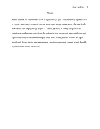 Salary and Sex        2


                                             Abstract


Recent research has supported the claim of a gender wage gap. The current study’s purpose was

to compare salary expectations of men and women psychology majors across education levels.

Participants were 28 psychology majors (17 female, 11 male). A survey was given to all

participants to collect data on the issue. Inconsistent with prior research, women did not report

significantly lower salaries than men upon career entry. Future graduate students did report

significantly higher starting salaries than those choosing to not attend graduate school. Possible

explanations for results are included.
 