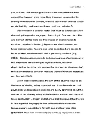 Salary and Sex   4


(2005) found that women graduate students reported that they

expect that “women were more likely than men to expect child-

rearing to disrupt their careers, to make their career choices based

on job flexibility, and to expect lower maximum salaries.”

      Discrimination is another factor that must be addressed when

discussing the gender wage gap. According to Graham, Hotchkiss,

and Gerhart (2000) there are three types of discrimination to

consider: pay discrimination, job placement discrimination, and

hiring discrimination. Factors also to be considered are access to

hours worked, overtime work, and supervisory positions (Joy,

2003). Discrimination seems to be becoming less of an issue, given

that employers are adhering to legislative laws, however,

discriminatory behavior may account for as much as six percent of

the salary difference between men and women (Graham, Hotchkiss,

and Gerhart, 2000).

      Given these explanations, the aim of this study is focused on

the factor of starting salary expectations. It has been shown that

psychology undergraduate students are overly optimistic about the

amount of the starting salary at the bachelor, master, and doctoral

levels (Briihl, 2001). Flippin and Ichonno (2003) showed that there is

in fact a gender wage gap in their comparisons of males and

females salary expectations for both one and ten years after

graduation. “Both males and females explicitly expect a gap ranging from 7% to 11%”
 