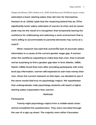 Salary and Sex    5


(Flippin and Ichonno, 2003). Heckert et al., (2002) found that across 50 different majors, women

estimated a lower starting salary than did men for themselves.

Heckert et al. (2002) adds that the reasoning behind this as: “The

significantly lower salary estimates of women at entry and at career

peak may be the result of a recognition that temporarily leaving the

workforce for childrearing and selecting a work environment that is

more willing to accommodate to parental demands may come at a

cost.”

       Other research has said that women’s lack of accurate salary

information is a cause of the current gender wage gap. If women

enter the workforce expecting to make less than men, than it should

not be surprising to find a greater gap later in time (Martin, 1989).

Martin (1989) found that even after providing participants with entry

level pay information, women still expected to earn less money than

men. Given the current research on this topic, we decided to see if

the same would hold true on psychology majors. We hypothesize

that undergraduate male psychology students will report a higher

starting salary expectation than women.

                                          Methods

Participants

       Twenty-eight psychology majors from a middle-sized urban

school completed the questionnaire. They were recruited through

the use of a sign-up sheet. The majority were either Caucasian
 