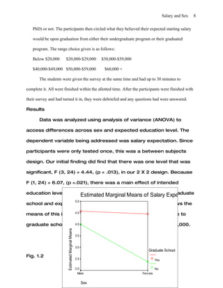 Salary and Sex   8


   PhD) or not. The participants then circled what they believed their expected starting salary

   would be upon graduation from either their undergraduate program or their graduated

   program. The range choice given is as follows:

   Below $20,000       $20,000-$29,000                         $30,000-$39,000

   $40,000-$49,000 $50,000-$59,000                              $60,000 +

       The students were given the survey at the same time and had up to 30 minutes to

complete it. All were finished within the allotted time. After the participants were finished with

their survey and had turned it in, they were debriefed and any questions had were answered.

Results

       Data was analyzed using analysis of variance (ANOVA) to

access differences across sex and expected education level. The

dependent variable being addressed was salary expectation. Since

participants were only tested once, this was a between subjects

design. Our initial finding did find that there was one level that was

significant, F (3, 24) = 4.44, (p = .013), in our 2 X 2 design. Because

F (1, 24) = 6.07, (p =.021), there was a main effect of intended

education level, with more participants intending to attend graduate
                      Estimated Marginal Means of Salary Expectation
                                                   5.0
school and expecting a higher starting salary. Figure 1.2 shows the

                    4.5
means of this in better detail, with participants intending to go to

graduate school intending to start with a salary closer to $50,000.
                   4.0
                        Estimated Marginal Means




                                                   3.5


                                                   3.0
                                                                                    Graduate School
Fig. 1.2
                                                   2.5                                    Yes

                                                   2.0                                    No
                                                     Male                        Female


                                                         Sex
 