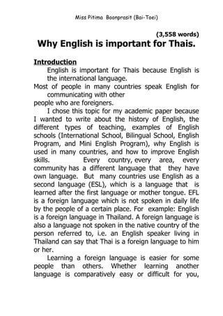 Miss Pitima Boonprasit (Bai-Toei)


                                              (3,558 words)
 Why English is important for Thais.
Introduction
      English is important for Thais because English is
      the international language.
Most of people in many countries speak English for
      communicating with other
people who are foreigners.
      I chose this topic for my academic paper because
I wanted to write about the history of English, the
different types of teaching, examples of English
schools (International School, Bilingual School, English
Program, and Mini English Program), why English is
used in many countries, and how to improve English
skills.            Every country, every area, every
community has a different language that they have
own language. But many countries use English as a
second language (ESL), which is a language that is
learned after the first language or mother tongue. EFL
is a foreign language which is not spoken in daily life
by the people of a certain place. For example: English
is a foreign language in Thailand. A foreign language is
also a language not spoken in the native country of the
person referred to, i.e. an English speaker living in
Thailand can say that Thai is a foreign language to him
or her.
      Learning a foreign language is easier for some
people than others. Whether learning another
language is comparatively easy or difficult for you,
 