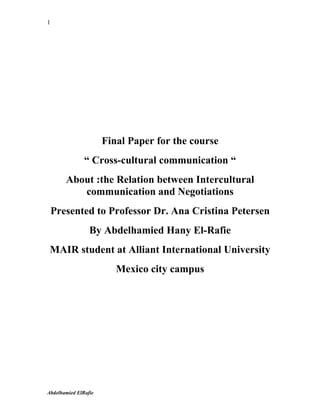 1




                      Final Paper for the course
               “ Cross-cultural communication “
       About :the Relation between Intercultural
          communication and Negotiations
    Presented to Professor Dr. Ana Cristina Petersen
                 By Abdelhamied Hany El-Rafie
 MAIR student at Alliant International University
                         Mexico city campus




Abdelhamied ElRafie
 