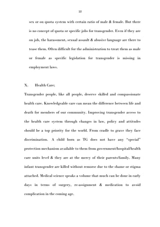 10

sex or on quota system with certain ratio of male & female. But there
is no concept of quota or specific jobs for transgender. Even if they are
on job, the harassment, sexual assault & abusive language are there to
tease them. Often difficult for the administration to treat them as male
or female as specific legislation for transgender is missing in
employment laws.

X.

Health Care;

Transgender people, like all people, deserve skilled and compassionate
health care. Knowledgeable care can mean the difference between life and
death for members of our community. Improving transgender access to
the health care system through changes in law, policy and attitudes
should be a top priority for the world. From cradle to grave they face
discrimination. A child born as TG does not have any “special”
protection mechanism available to them from government/hospital/health
care units level & they are at the mercy of their parents/family. Many
infant transgender are killed without remorse due to the shame or stigma
attached. Medical science speaks a volume that much can be done in early
days in terms of surgery, re-assignment & medication to avoid
complication in the coming age.

 