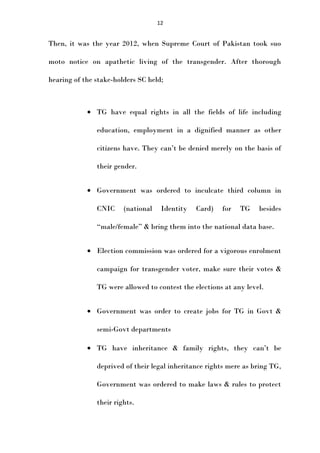 12

Then, it was the year 2012, when Supreme Court of Pakistan took suo
moto notice on apathetic living of the transgender. After thorough
hearing of the stake-holders SC held;

• TG have equal rights in all the fields of life including
education, employment in a dignified manner as other
citizens have. They can’t be denied merely on the basis of
their gender.
• Government was ordered to inculcate third column in
CNIC

(national

Identity

Card)

for

TG

besides

“male/female” & bring them into the national data base.
• Election commission was ordered for a vigorous enrolment
campaign for transgender voter, make sure their votes &
TG were allowed to contest the elections at any level.
• Government was order to create jobs for TG in Govt &
semi-Govt departments
• TG have inheritance & family rights, they can’t be
deprived of their legal inheritance rights mere as bring TG,
Government was ordered to make laws & rules to protect
their rights.

 
