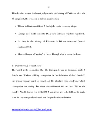 13

This decision proved landmark judgment in the history of Pakistan, after the
SC judgment, the situation is rather improved as;
• TG are in Govt, sami-Govt & bank jobs esp in recovery wings.
•

A large no of CNIC issued to TG & their votes are registerd registered.

• Ist time in the history of Pakistan, 5 TG are contested General
elections 2013.
• Above all sense of “entity” is there. Though a lot is yet to be done.

5. Objectives & Hypotheses;
The world needs to sensitize that the transgender are as human as male &
female are. Without adding transgender in the definition of the “Gender”,
the gender concept can’t be completed. It’s identity crisis syndrome which
transgender are facing. Its sheer discrimination not to treat TG as the
Gender. World bodies esp UNESCO & countries are to be lobbied to make
laws for the transgender & weed out the gender discrimination.

amernadeemadvocate@hotmail.com

 